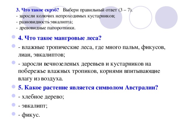  3. Что такое скрэб?  Выбери правильный ответ (3 – 7).    - заросли колючих непроходимых кустарников;  - разновидность эвкалипта;  - древовидные папоротники. 4. Что такое мангровые леса? - влажные тропические леса, где много пальм, фикусов, лиан, эвкалиптов; - заросли вечнозеленых деревьев и кустарников на побережье влажных тропиков, корнями впитывающие влагу из воздуха. 5. Какое растение является символом Австралии? - хлебное дерево; - эвкалипт; - фикус. 