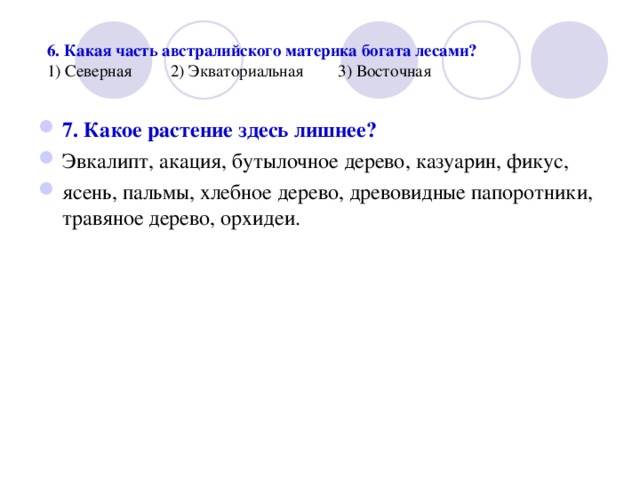  6. Какая часть австралийского материка богата лесами?  1) Северная 2) Экваториальная 3) Восточная 7. Какое растение здесь лишнее? Эвкалипт, акация, бутылочное дерево, казуарин, фикус, ясень, пальмы, хлебное дерево, древовидные папоротники, травяное дерево, орхидеи.  