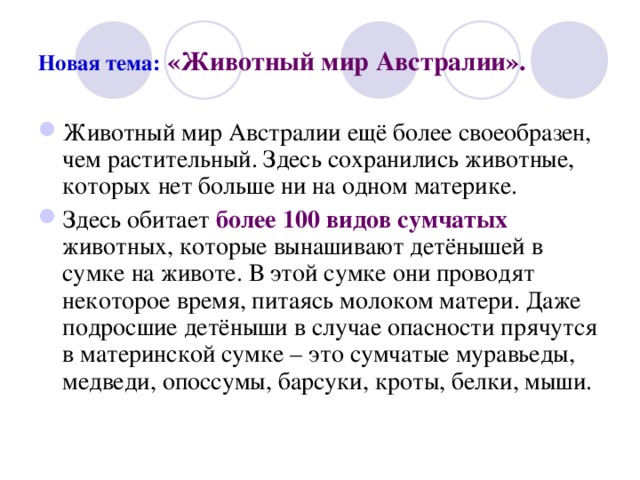 Новая тема:  «Животный мир Австралии». Животный мир Австралии ещё более своеобразен, чем растительный. Здесь сохранились животные, которых нет больше ни на одном материке. Здесь обитает более 100 видов сумчатых животных, которые вынашивают детёнышей в сумке на животе. В этой сумке они проводят некоторое время, питаясь молоком матери. Даже подросшие детёныши в случае опасности прячутся в материнской сумке – это сумчатые муравьеды, медведи, опоссумы, барсуки, кроты, белки, мыши. 