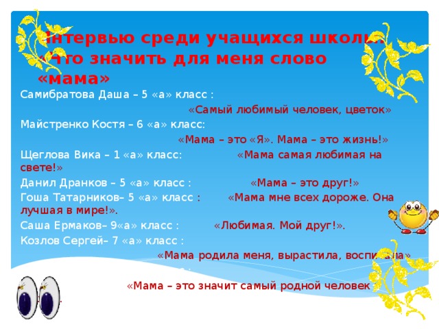 Интервью среди учащихся школы:  «Что значить для меня слово «мама» Самибратова Даша – 5 «а» класс :  «Самый любимый человек, цветок» Майстренко Костя – 6 «а» класс:  «Мама – это «Я». Мама – это жизнь!» Щеглова Вика – 1 «а» класс: «Мама самая любимая на свете!» Данил Дранков – 5 «а» класс : «Мама – это друг!» Гоша Татарников– 5 «а» класс : «Мама мне всех дороже. Она лучшая в мире!». Саша Ермаков– 9«а» класс : «Любимая. Мой друг!». Козлов Сергей– 7 «а» класс :  «Мама родила меня, вырастила, воспитала» Кондаков Миша– 7 «а» класс :  «Мама – это значит самый родной человек в мире!». 