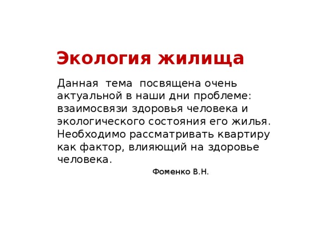 Экология жилища Данная тема посвящена очень актуальной в наши дни проблеме: взаимосвязи здоровья человека и экологического состояния его жилья. Необходимо рассматривать квартиру как фактор, влияющий на здоровье человека. Фоменко В.Н. 