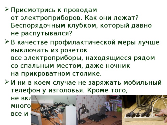 Присмотрись к проводам от электроприборов. Как они лежат? Беспорядочным клубком, который давно не распутывался? В качестве профилактической меры лучше выключать из розеток все электроприборы, находящиеся рядом со спальным местом, даже ночник на прикроватном столике. И ни в коем случае не заряжать мобильный телефон у изголовья. Кроме того, не включайте одновременно слишком много техники, если вам не нужно все и сразу. 