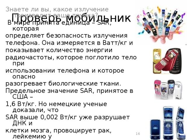 Проверь мобильник Знаете ли вы, какое излучение производит ваша трубка?  В мире принята единица – SAR, которая определяет безопасность излучения телефона. Она измеряется в Ватт/кг и показывает количество энергии радиочастоты, которое поглотило тело при использовании телефона и которое опасно разогревает биологические ткани. Предельное значение SAR, принятое в США – 1,6 Вт/кг. Но немецкие ученые доказали, что SAR выше 0,002 Вт/кг уже разрушает ДНК и клетки мозга, провоцирует рак, лейкемию у детей.  