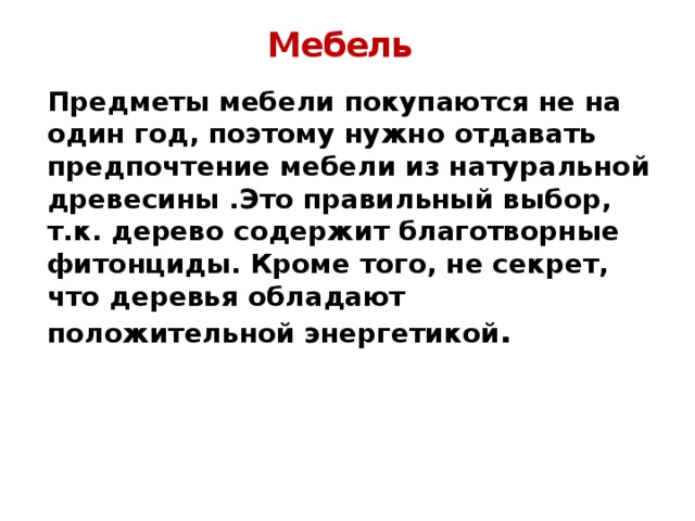 Мебель Предметы мебели покупаются не на один год, поэтому нужно отдавать предпочтение мебели из натуральной древесины .Это правильный выбор, т.к. дерево содержит благотворные фитонциды. Кроме того, не секрет, что деревья обладают положительной энергетикой . 