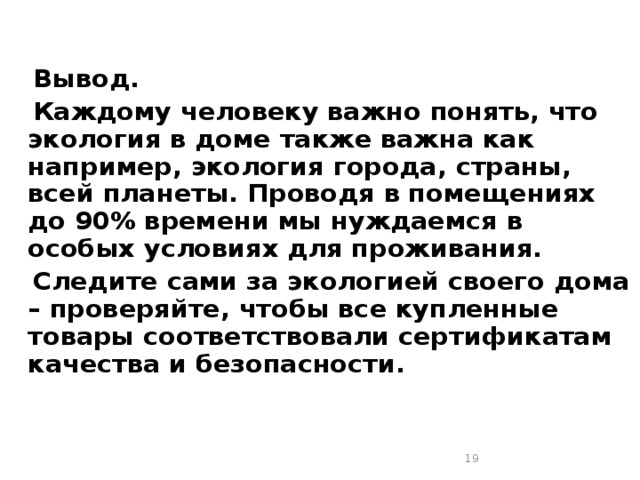  Вывод.  Каждому человеку важно понять, что экология в доме также важна как например, экология города, страны, всей планеты. Проводя в помещениях до 90% времени мы нуждаемся в особых условиях для проживания.  Следите сами за экологией своего дома – проверяйте, чтобы все купленные товары соответствовали сертификатам качества и безопасности.    