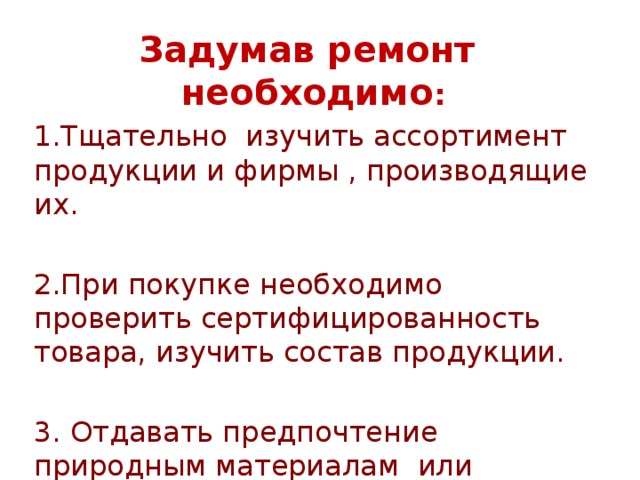 Задумав ремонт необходимо : 1.Тщательно изучить ассортимент продукции и фирмы , производящие их. 2.При покупке необходимо проверить сертифицированность товара, изучить состав продукции. 3. Отдавать предпочтение природным материалам или продукции с их большим содержанием 