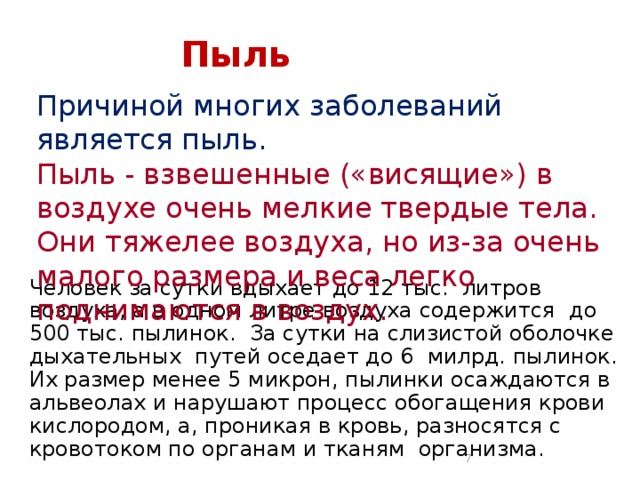 Пыль Причиной многих заболеваний является пыль. Пыль - взвешенные («висящие») в воздухе очень мелкие твердые тела. Они тяжелее воздуха, но из-за очень малого размера и веса легко поднимаются в воздух. Человек за сутки вдыхает до 12 тыс. литров воздуха, а в одном литре воздуха содержится до 500 тыс. пылинок. За сутки на слизистой оболочке дыхательных путей оседает до 6 милрд. пылинок. Их размер менее 5 микрон, пылинки осаждаются в альвеолах и нарушают процесс обогащения крови кислородом, а, проникая в кровь, разносятся с кровотоком по органам и тканям организма.  