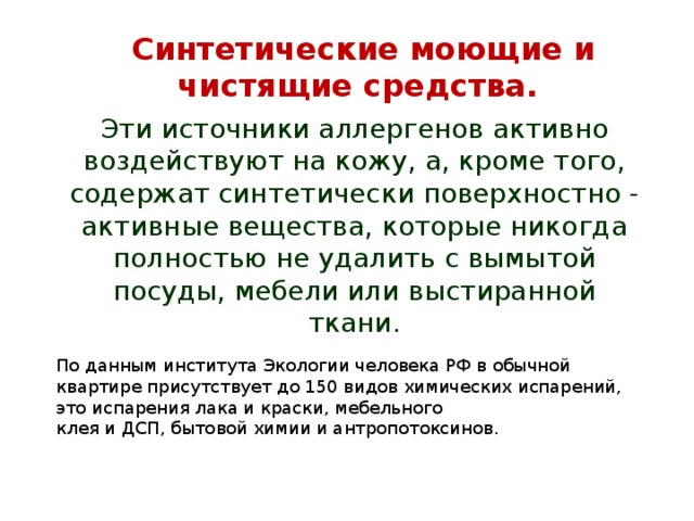 Синтетические моющие и чистящие средства. Эти источники аллергенов активно воздействуют на кожу, а, кроме того, содержат синтетически поверхностно - активные вещества, которые никогда полностью не удалить с вымытой посуды, мебели или выстиранной ткани. По данным института Экологии человека РФ в обычной квартире присутствует до 150 видов химических испарений, это испарения лака и краски, мебельного клея и ДСП, бытовой химии и антропотоксинов. 