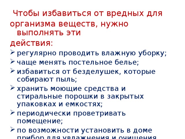  Чтобы избавиться от вредных для организма веществ, нужно выполнять эти действия: регулярно проводить влажную уборку; чаще менять постельное белье; избавиться от безделушек, которые собирают пыль; хранить моющие средства и стиральные порошки в закрытых упаковках и емкостях; периодически проветривать помещение; по возможности установить в доме прибор для увлажнения и очищения воздуха.  