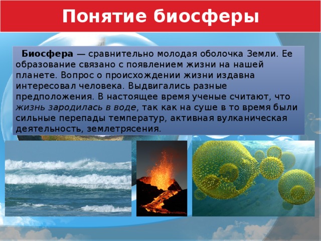 Понятие биосферы  Биосфера — сравнительно молодая оболочка Земли. Ее образование связано с появлением жизни на нашей планете. Вопрос о происхождении жизни издавна интересовал человека. Выдвигались разные предположения. В настоящее время ученые считают, что жизнь зародилась в воде , так как на суше в то время были сильные перепады температур, активная вулканическая деятельность, землетрясения. 