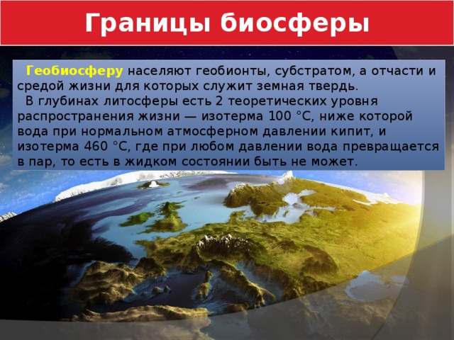 Границы биосферы  Геобиосферу  населяют геобионты, субстратом, а отчасти и средой жизни для которых служит земная твердь.  В глубинах литосферы есть 2 теоретических уровня распространения жизни — изотерма 100 °C, ниже которой вода при нормальном атмосферном давлении кипит, и изотерма 460 °C, где при любом давлении вода превращается в пар, то есть в жидком состоянии быть не может. 