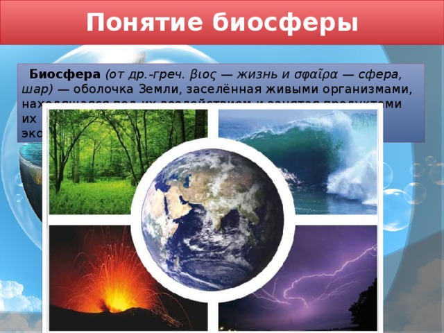 Понятие биосферы  Биосфера  (от др.-греч. βιος — жизнь и σφαῖρα — сфера, шар) — оболочка Земли, заселённая живыми организмами, находящаяся под их воздействием и занятая продуктами их жизнедеятельности; «плёнка жизни»; глобальная экосистема Земли. 
