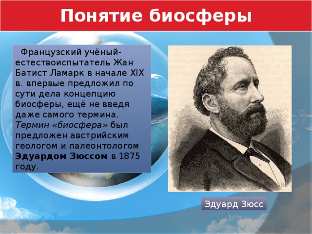 Понятие биосферы  Французский учёный-естествоиспытатель Жан Батист Ламарк в начале XIX в. впервые предложил по сути дела концепцию биосферы, ещё не введя даже самого термина. Термин «биосфера» был предложен австрийским геологом и палеонтологом Эдуардом Зюссом в 1875 году. Эдуард Зюсс 