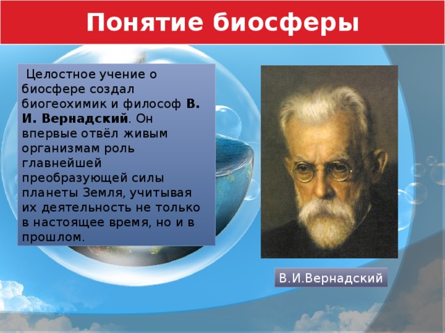 Понятие биосферы  Целостное учение о биосфере создал биогеохимик и философ В. И. Вернадский . Он впервые отвёл живым организмам роль главнейшей преобразующей силы планеты Земля, учитывая их деятельность не только в настоящее время, но и в прошлом. В.И.Вернадский 