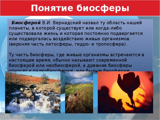 Понятие биосферы  Биосферой В.И. Вернадский назвал ту область нашей планеты, в которой существует или когда-либо существовала жизнь и которая постоянно подвергается или подвергалась воздействию живых организмов (верхняя часть литосферы, гидро- и тропосфера). Ту часть биосферы, где живые организмы встречаются в настоящее время, обычно называют современной биосферой или необиосферой, а древние биосферы относят к палеобиосферам, или былым биосферам. 