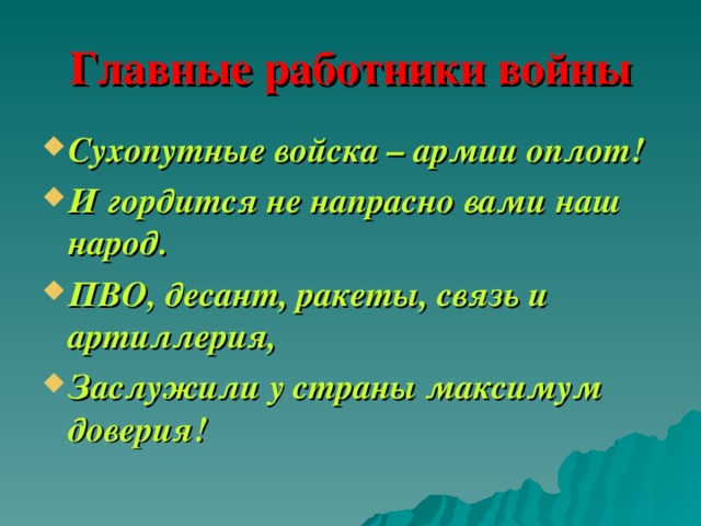 Главные работники войны Сухопутные войска – армии оплот! И гордится не напрасно вами наш народ. ПВО, десант, ракеты, связь и артиллерия, Заслужили у страны максимум доверия! 