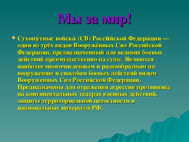 Мы за мир! Сухопу́тные войска́ (СВ) Росси́йской Федера́ции — один из трёх видов Вооружённых Сил Российской Федерации, предназначенный для ведения боевых действий преимущественно на суше. Являются наиболее многочисленным и разнообразным по вооружению и способам боевых действий видом Вооруженных Сил Российской Федерации. Предназначены для отражения агрессии противника на континентальных театрах военных действий, защиты территориальной целостности и национальных интересов РФ.    