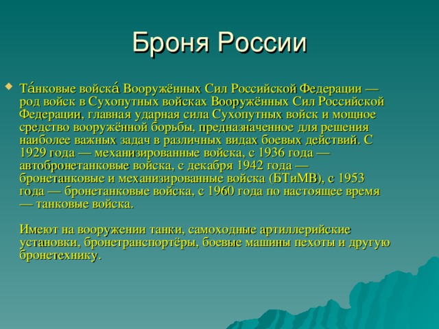Броня России Та́нковые войска́ Вооружённых Сил Российской Федерации — род войск в Сухопутных войсках Вооружённых Сил Российской Федерации, главная ударная сила Сухопутных войск и мощное средство вооружённой борьбы, предназначенное для решения наиболее важных задач в различных видах боевых действий. С 1929 года — механизированные войска, с 1936 года — автобронетанковые войска, с декабря 1942 года — бронетанковые и механизированные войска (БТиМВ), с 1953 года — бронетанковые войска, с 1960 года по настоящее время — танковые войска.   Имеют на вооружении танки, самоходные артиллерийские установки, бронетранспортёры, боевые машины пехоты и другую бронетехнику.    