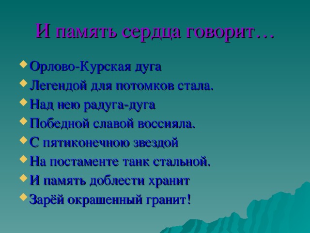 И память сердца говорит… Орлово-Курская дуга Легендой для потомков стала. Над нею радуга-дуга Победной славой воссияла. С пятиконечною звездой На постаменте танк стальной. И память доблести хранит Зарёй окрашенный гранит! 