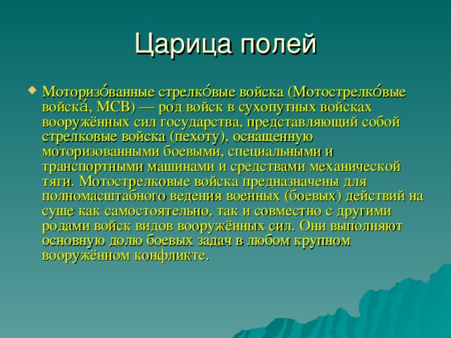 Царица полей Моторизо́ванные стрелко́вые войска (Мотострелко́вые войска́, МСВ) — род войск в сухопутных войсках вооружённых сил государства, представляющий собой стрелковые войска (пехоту), оснащенную моторизованными боевыми, специальными и транспортными машинами и средствами механической тяги. Мотострелковые войска предназначены для полномасштабного ведения военных (боевых) действий на суше как самостоятельно, так и совместно с другими родами войск видов вооружённых сил. Они выполняют основную долю боевых задач в любом крупном вооружённом конфликте.    