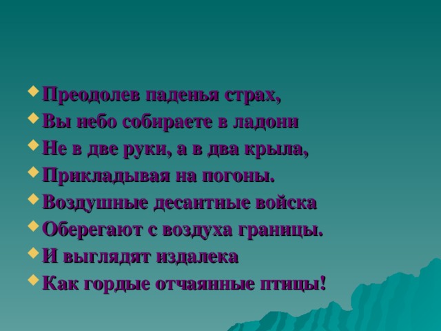 Преодолев паденья страх, Вы небо собираете в ладони Не в две руки, а в два крыла, Прикладывая на погоны. Воздушные десантные войска Оберегают с воздуха границы. И выглядят издалека Как гордые отчаянные птицы! 