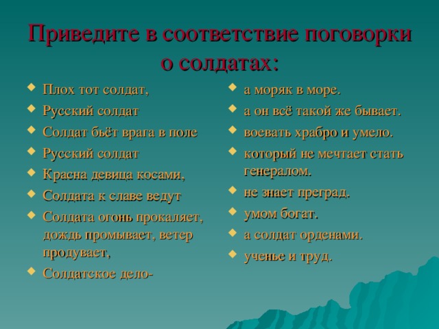 Приведите в соответствие поговорки о солдатах: Плох тот солдат, Русский солдат Солдат бьёт врага в поле Русский солдат Красна девица косами, Солдата к славе ведут Солдата огонь прокаляет, дождь промывает, ветер продувает, Солдатское дело- а моряк в море. а он всё такой же бывает. воевать храбро и умело. который не мечтает стать генералом. не знает преград. умом богат. а солдат орденами. ученье и труд.  