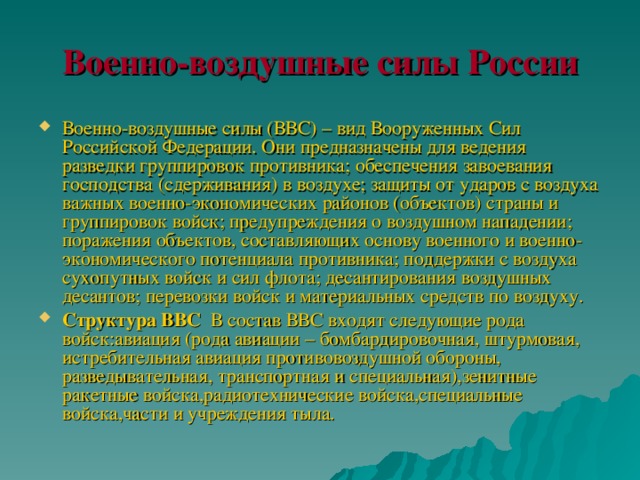 Военно-воздушные силы России Военно-воздушные силы (ВВС) – вид Вооруженных Сил Российской Федерации. Они предназначены для ведения разведки группировок противника; обеспечения завоевания господства (сдерживания) в воздухе; защиты от ударов с воздуха важных военно-экономических районов (объектов) страны и группировок войск; предупреждения о воздушном нападении; поражения объектов, составляющих основу военного и военно-экономического потенциала противника; поддержки с воздуха сухопутных войск и сил флота; десантирования воздушных десантов; перевозки войск и материальных средств по воздуху. Структура ВВС  В состав ВВС входят следующие рода войск:авиация (рода авиации – бомбардировочная, штурмовая, истребительная авиация противовоздушной обороны, разведывательная, транспортная и специальная),зенитные ракетные войска,радиотехнические войска,специальные войска,части и учреждения тыла. 