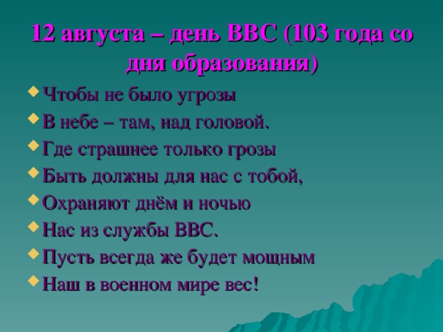 12 августа – день ВВС (103 года со дня образования) Чтобы не было угрозы В небе – там, над головой. Где страшнее только грозы Быть должны для нас с тобой, Охраняют днём и ночью Нас из службы ВВС. Пусть всегда же будет мощным Наш в военном мире вес! 