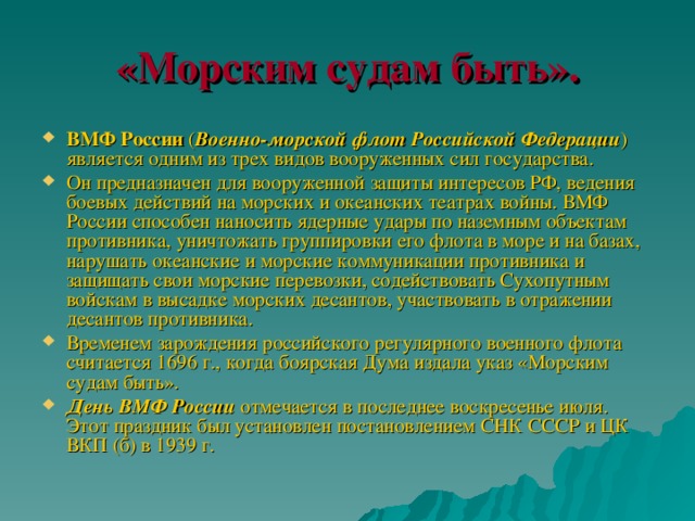 «Морским судам быть». ВМФ России ( Военно-морской флот Российской Федерации ) является одним из трех видов вооруженных сил государства. Он предназначен для вооруженной защиты интересов РФ, ведения боевых действий на морских и океанских театрах войны. ВМФ России способен наносить ядерные удары по наземным объектам противника, уничтожать группировки его флота в море и на базах, нарушать океанские и морские коммуникации противника и защищать свои морские перевозки, содействовать Сухопутным войскам в высадке морских десантов, участвовать в отражении десантов противника. Временем зарождения российского регулярного военного флота считается 1696 г., когда боярская Дума издала указ «Морским судам быть». День ВМФ России отмечается в последнее воскресенье июля. Этот праздник был установлен постановлением СНК СССР и ЦК ВКП (б) в 1939 г. 