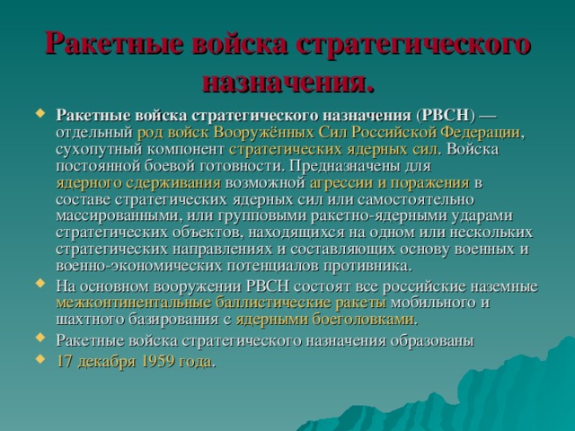 Ракетные войска стратегического назначения. Ракетные войска стратегического назначения ( РВСН ) — отдельный род войск  Вооружённых Сил Российской Федерации , сухопутный компонент стратегических ядерных сил . Войска постоянной боевой готовности. Предназначены для ядерного сдерживания возможной агрессии и поражения в составе стратегических ядерных сил или самостоятельно массированными, или групповыми ракетно-ядерными ударами стратегических объектов, находящихся на одном или нескольких стратегических направлениях и составляющих основу военных и военно-экономических потенциалов противника. На основном вооружении РВСН состоят все российские наземные межконтинентальные баллистические ракеты мобильного и шахтного базирования с ядерными  боеголовками . Ракетные войска стратегического назначения образованы 17 декабря  1959 года . 