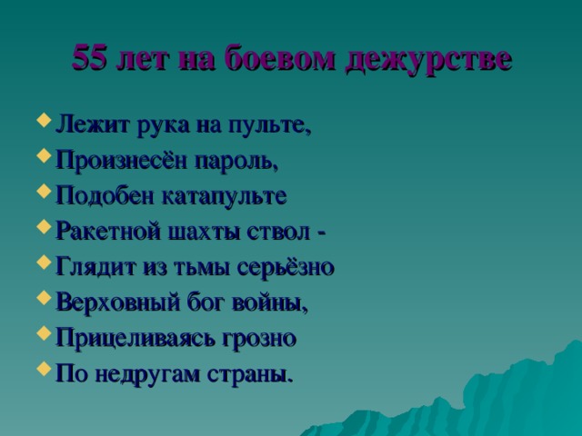 55 лет на боевом дежурстве Лежит рука на пульте, Произнесён пароль, Подобен катапульте Ракетной шахты ствол - Глядит из тьмы серьёзно Верховный бог войны, Прицеливаясь грозно По недругам страны. 