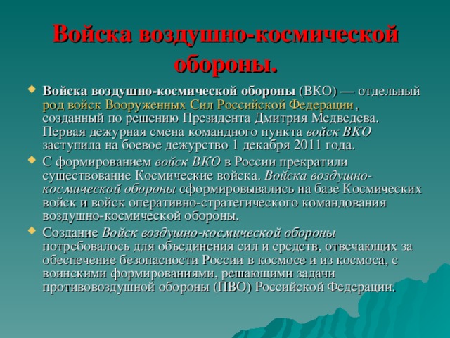 Войска воздушно-космической обороны. Войска воздушно-космической обороны (ВКО) — отдельный род войск  Вооруженных Сил Российской Федерации , созданный по решению Президента Дмитрия Медведева. Первая дежурная смена командного пункта войск ВКО заступила на боевое дежурство 1 декабря 2011 года. С формированием войск ВКО в России прекратили существование Космические войска. Войска воздушно-космической обороны сформировывались на базе Космических войск и войск оперативно-стратегического командования воздушно-космической обороны. Создание Войск воздушно-космической обороны потребовалось для объединения сил и средств, отвечающих за обеспечение безопасности России в космосе и из космоса, с воинскими формированиями, решающими задачи противовоздушной обороны (ПВО) Российской Федерации. 