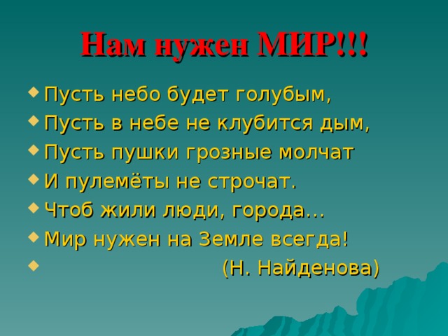 Нам нужен МИР!!! Пусть небо будет голубым, Пусть в небе не клубится дым, Пусть пушки грозные молчат И пулемёты не строчат. Чтоб жили люди, города… Мир нужен на Земле всегда!  (Н. Найденова) 