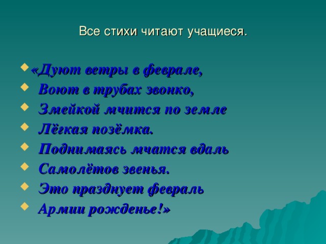 Все стихи читают учащиеся. «Дуют ветры в феврале,  Воют в трубах звонко,  Змейкой мчится по земле  Лёгкая позёмка.  Поднимаясь мчатся вдаль  Самолётов звенья.  Это празднует февраль  Армии рожденье!» 