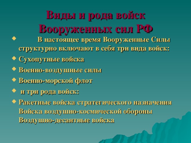 Виды и рода войск Вооруженных сил РФ           В настоящее время Вооруженные Силы структурно включают в себя три вида войск: Сухопутные войска Военно-воздушные силы Военно-морской флот          и три рода войск: Ракетные войска стратегического назначения Войска воздушно-космической обороны Воздушно-десантные войска 