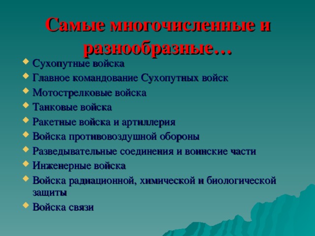 Самые многочисленные и разнообразные… Сухопутные войска Главное командование Сухопутных войск Мотострелковые войска Танковые войска Ракетные войска и артиллерия Войска противовоздушной обороны Разведывательные соединения и воинские части Инженерные войска Войска радиационной, химической и биологической защиты Войска связи 