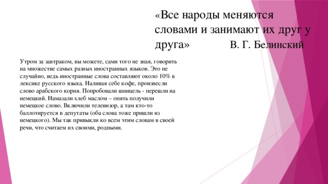 « Все народы меняются словами и занимают их друг у друга» В. Г. Белинский Утром за завтраком, вы можете, сами того не зная, говорить на множестве самых разных иностранных языков. Это не случайно, ведь иностранные слова составляют около 10% в лексике русского языка. Наливая себе кофе, произнесли слово арабского корня. Попробовали шницель - перешли на немецкий. Намазали хлеб маслом – опять получили немецкое слово. Включили телевизор, а там кто-то баллотируется в депутаты (оба слова тоже пришли из немецкого). Мы так привыкли ко всем этим словам в своей речи, что считаем их своими, родными. 