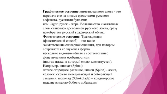 Графическое освоение заимствованного слова - это передача его на письме средствами русского алфавита, русскими буквами: нем. Jager; русск.- егерь. Большинство иноязычных слов, становясь достоянием русского языка, сразу приобретает русский графический облик. Фонетическое освоение. Транскрипция (фонетический способ) – это такое заимствование словарной единицы, при котором сохраняется её звуковая форма несколько видоизменённая в соответствии с фонетическими особенностями (иногда языка, в который слово заимствуется). Например, шпинат (Spinat) - летнее огородное растение, шпион (Spion) - агент, человек, скрыто выведывающий и собирающий сведения, шоколад (Schokolade) – кондитерское изделие из какао-бобов с добавками. 