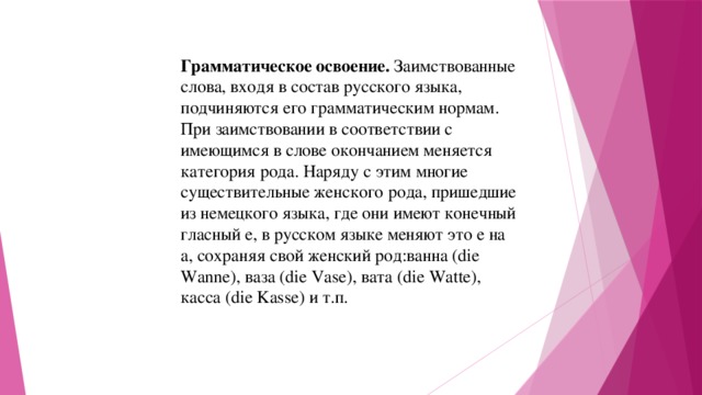 Грамматическое освоение. Заимствованные слова, входя в состав русского языка, подчиняются его грамматическим нормам. При заимствовании в соответствии с имеющимся в слове окончанием меняется категория рода. Наряду с этим многие существительные женского рода, пришедшие из немецкого языка, где они имеют конечный гласный е, в русском языке меняют это е на а, сохраняя свой женский род:ванна (die Wanne), ваза (die Vase), вата (die Watte), касса (die Kasse) и т.п. 