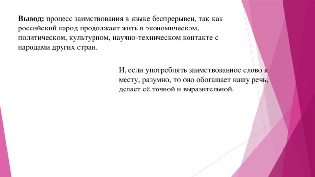 Вывод: процесс заимствования в языке беспрерывен, так как российский народ продолжает жить в экономическом, политическом, культурном, научно-техническом контакте с народами других стран. И, если употреблять заимствованное слово к месту, разумно, то оно обогащает нашу речь, делает её точной и выразительной. 