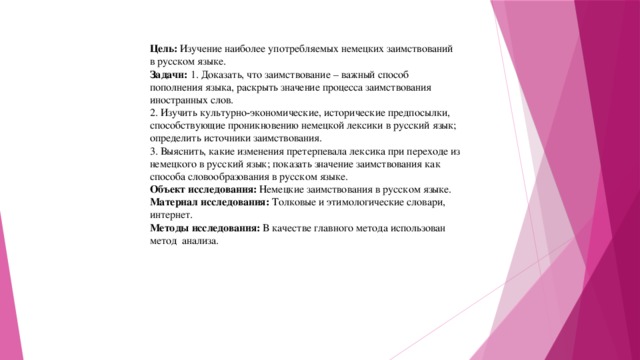 Цель: Изучение наиболее употребляемых немецких заимствований в русском языке. Задачи: 1. Доказать, что заимствование – важный способ пополнения языка, раскрыть значение процесса заимствования иностранных слов. 2. Изучить культурно-экономические, исторические предпосылки, способствующие проникновению немецкой лексики в русский язык; определить источники заимствования. 3. Выяснить, какие изменения претерпевала лексика при переходе из немецкого в русский язык; показать значение заимствования как способа словообразования в русском языке. Объект исследования: Немецкие заимствования в русском языке. Материал исследования: Толковые и этимологические словари, интернет. Методы исследования: В качестве главного метода использован метод анализа. 