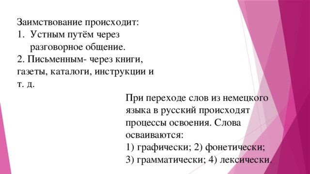 Заимствование происходит: Устным путём через разговорное общение. 2. Письменным- через книги, газеты, каталоги, инструкции и т. д. При переходе слов из немецкого языка в русский происходят процессы освоения. Слова осваиваются: графически; 2) фонетически; 3) грамматически; 4) лексически. 