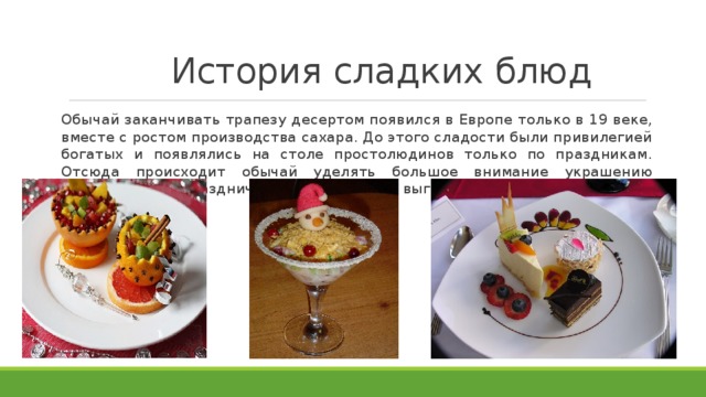 История сладких блюд Обычай заканчивать трапезу десертом появился в Европе только в 19 веке, вместе с ростом производства сахара. До этого сладости были привилегией богатых и появлялись на столе простолюдинов только по праздникам. Отсюда происходит обычай уделять большое внимание украшению десертов, ведь праздничное блюдо должно выглядеть очень красиво. 