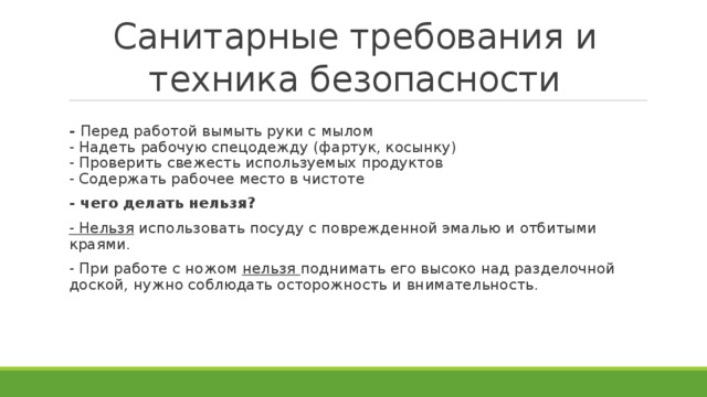 Санитарные требования и техника безопасности -  Перед работой вымыть руки с мылом  - Надеть рабочую спецодежду (фартук, косынку)  - Проверить свежесть используемых продуктов  - Содержать рабочее место в чистоте - чего делать нельзя? - Нельзя  использовать посуду с поврежденной эмалью и отбитыми краями. - При работе с ножом  нельзя  поднимать его высоко над разделочной доской, нужно соблюдать осторожность и внимательность.   