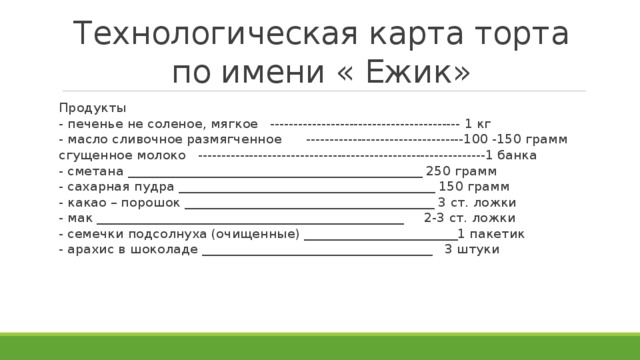 Технологическая карта торта по имени « Ежик» Продукты - печенье не соленое, мягкое ----------------------------------------- 1 кг - масло сливочное размягченное ----------------------------------100 -150 грамм сгущенное молоко --------------------------------------------------------------1 банка - сметана ______________________________________________ 250 грамм - сахарная пудра ________________________________________ 150 грамм - какао – порошок _______________________________________ 3 ст. ложки - мак ________________________________________________ 2-3 ст. ложки - семечки подсолнуха (очищенные) ________________________1 пакетик - арахис в шоколаде ____________________________________ 3 штуки 