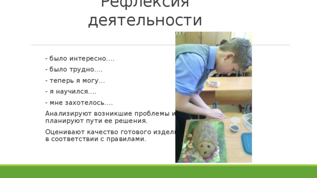 Рефлексия деятельности - было интересно…. - было трудно…. - теперь я могу… - я научился…. - мне захотелось….     Анализируют возникшие проблемы и  планируют пути ее решения. Оценивают качество готового изделия  в соответствии с правилами. 