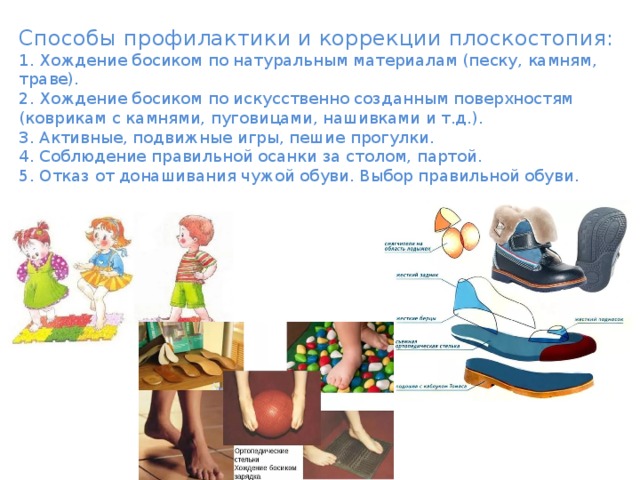 Способы профилактики и коррекции плоскостопия:  1. Хождение босиком по натуральным материалам (песку, камням, траве).  2. Хождение босиком по искусственно созданным поверхностям (коврикам с камнями, пуговицами, нашивками и т.д.).  3. Активные, подвижные игры, пешие прогулки.  4. Соблюдение правильной осанки за столом, партой.  5. Отказ от донашивания чужой обуви. Выбор правильной обуви. 