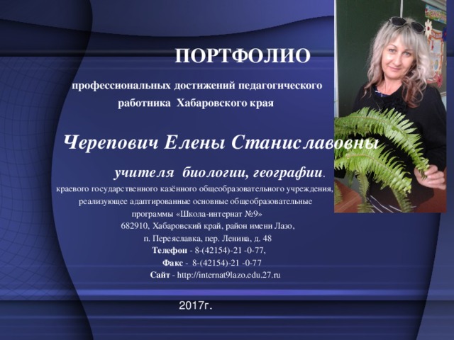 ПОРТФОЛИО    профессиональных достижений педагогического работника  Хабаровского края  Черепович Елены Станиславовны  учителя биологии, географии . краевого государственного казённого общеобразовательного учреждения, реализующее адаптированные основные общеобразовательные  программы «Школа-интернат №9»  682910, Хабаровский край, район имени Лазо,  п. Переяславка, пер. Ленина, д. 48  Телефон - 8-(42154)-21 -0-77,  Факс - 8-(42154)-21 -0-77  Сайт - http://internat9lazo.edu.27.ru 2017г. 