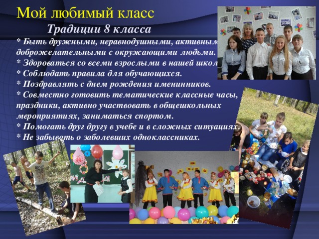 Мой любимый класс  Традиции 8 класса  * Быть дружными, неравнодушными, активными,  доброжелательными с окружающими людьми.  * Здороваться со всеми взрослыми в нашей школе.  * Соблюдать правила для обучающихся.  * Поздравлять с днем рождения именинников.  * Совместно готовить тематические классные часы, праздники, активно участвовать в общешкольных мероприятиях, заниматься спортом.  * Помогать друг другу в учебе и в сложных ситуациях.  * Не забывать о заболевших одноклассниках.   