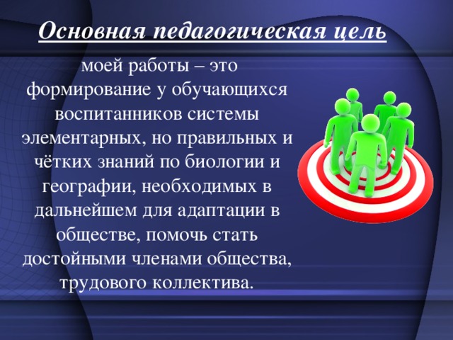 Основная педагогическая цель   моей работы – это формирование у обучающихся воспитанников системы элементарных, но правильных и чётких знаний по биологии и географии, необходимых в дальнейшем для адаптации в обществе, помочь стать достойными членами общества, трудового коллектива. 
